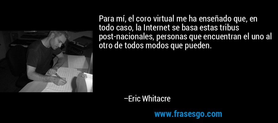 Para mí, el coro virtual me ha enseñado que, en todo caso, la Internet se basa estas tribus post-nacionales, personas que encuentran el uno al otro de todos modos que pueden. – Eric Whitacre
