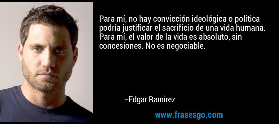 Para mí, no hay convicción ideológica o política podría justificar el sacrificio de una vida humana. Para mí, el valor de la vida es absoluto, sin concesiones. No es negociable. – Edgar Ramirez