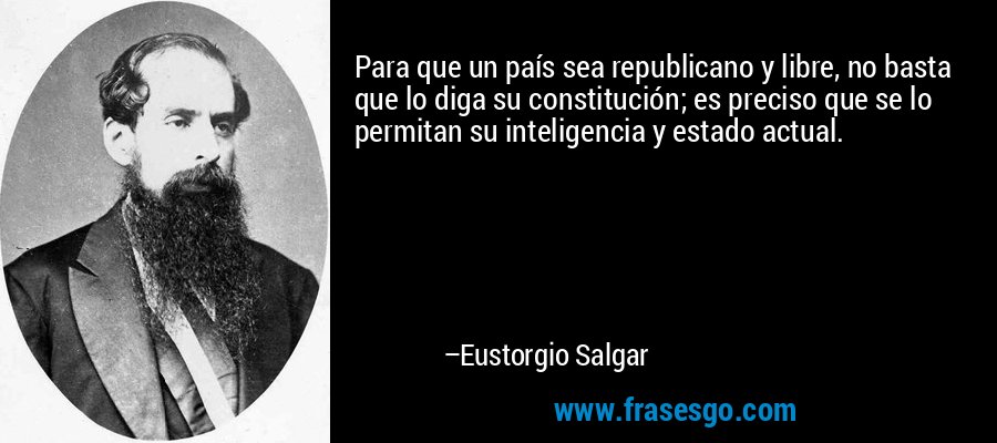 Para que un país sea republicano y libre, no basta que lo diga su constitución; es preciso que se lo permitan su inteligencia y estado actual. – Eustorgio Salgar