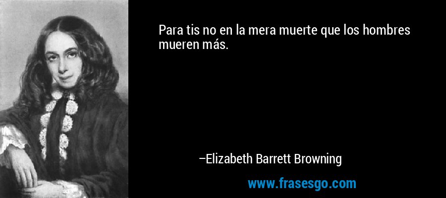 Para tis no en la mera muerte que los hombres mueren más. – Elizabeth Barrett Browning
