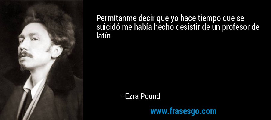 Permítanme decir que yo hace tiempo que se suicidó me había hecho desistir de un profesor de latín. – Ezra Pound