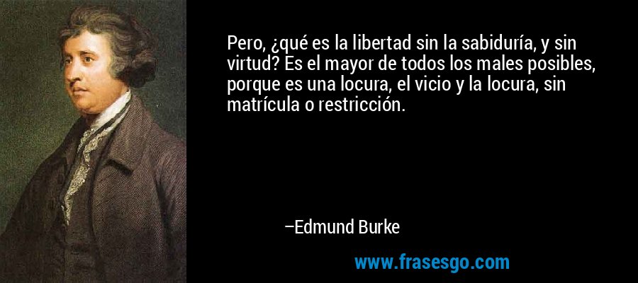 Pero, ¿qué es la libertad sin la sabiduría, y sin virtud? Es el mayor de todos los males posibles, porque es una locura, el vicio y la locura, sin matrícula o restricción. – Edmund Burke