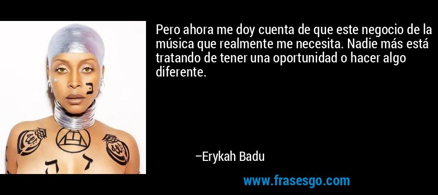 Pero ahora me doy cuenta de que este negocio de la música que realmente me necesita. Nadie más está tratando de tener una oportunidad o hacer algo diferente. – Erykah Badu