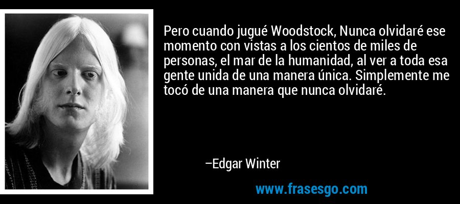 Pero cuando jugué Woodstock, Nunca olvidaré ese momento con vistas a los cientos de miles de personas, el mar de la humanidad, al ver a toda esa gente unida de una manera única. Simplemente me tocó de una manera que nunca olvidaré. – Edgar Winter