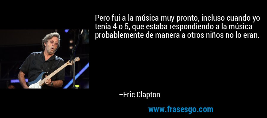 Pero fui a la música muy pronto, incluso cuando yo tenía 4 o 5, que estaba respondiendo a la música probablemente de manera a otros niños no lo eran. – Eric Clapton