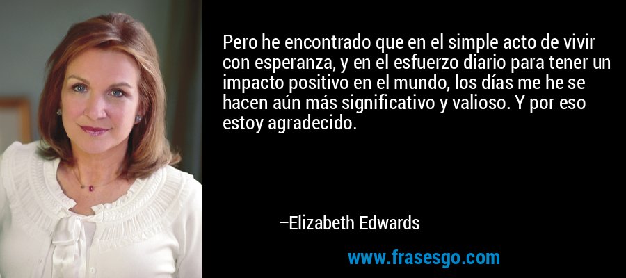 Pero he encontrado que en el simple acto de vivir con esperanza, y en el esfuerzo diario para tener un impacto positivo en el mundo, los días me he se hacen aún más significativo y valioso. Y por eso estoy agradecido. – Elizabeth Edwards