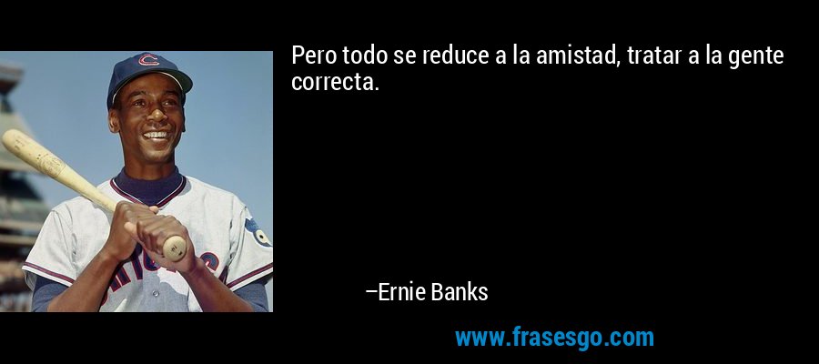 Pero todo se reduce a la amistad, tratar a la gente correcta. – Ernie Banks