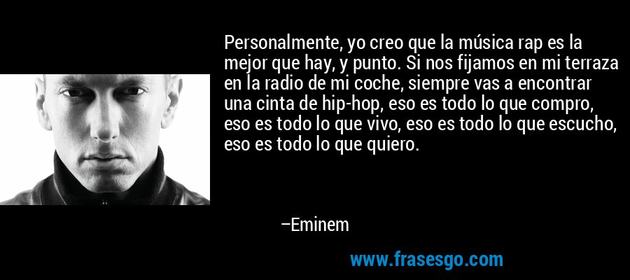 Personalmente, yo creo que la música rap es la mejor que hay, y punto. Si nos fijamos en mi terraza en la radio de mi coche, siempre vas a encontrar una cinta de hip-hop, eso es todo lo que compro, eso es todo lo que vivo, eso es todo lo que escucho, eso es todo lo que quiero. – Eminem