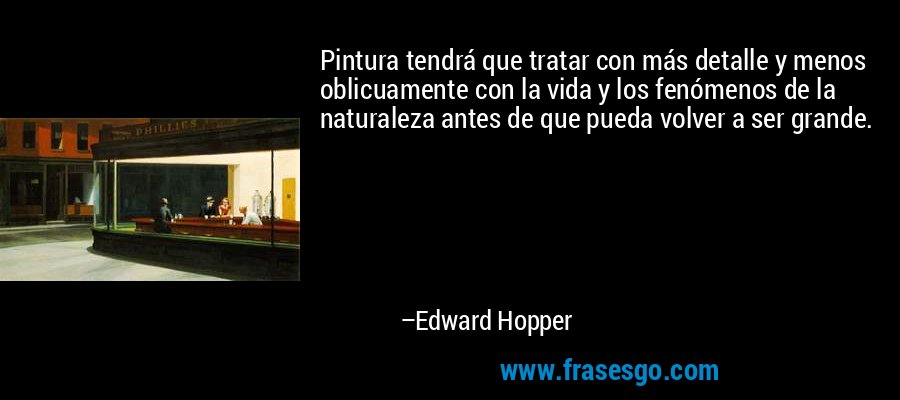 Pintura tendrá que tratar con más detalle y menos oblicuamente con la vida y los fenómenos de la naturaleza antes de que pueda volver a ser grande. – Edward Hopper