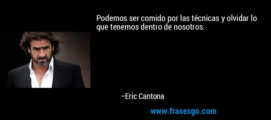 Podemos ser comido por las técnicas y olvidar lo que tenemos dentro de nosotros. – Eric Cantona