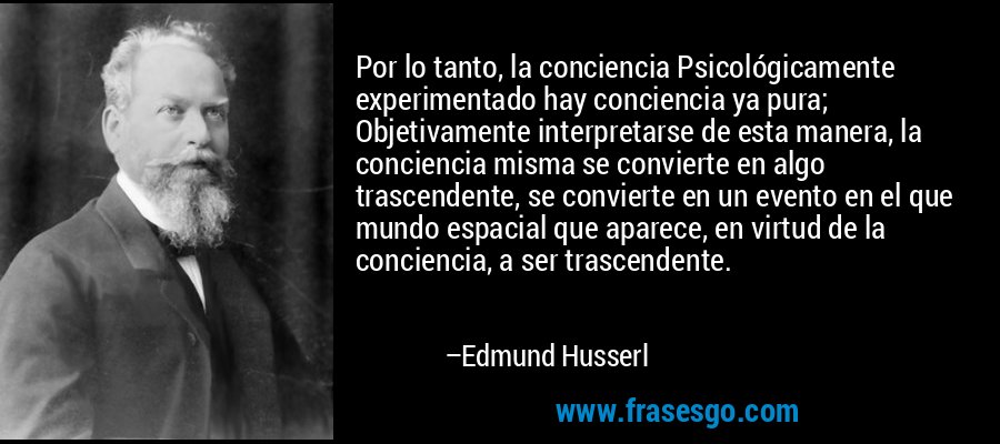 Por lo tanto, la conciencia Psicológicamente experimentado hay conciencia ya pura; Objetivamente interpretarse de esta manera, la conciencia misma se convierte en algo trascendente, se convierte en un evento en el que mundo espacial que aparece, en virtud de la conciencia, a ser trascendente. – Edmund Husserl