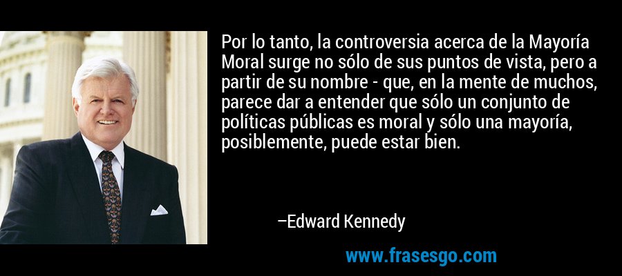Por lo tanto, la controversia acerca de la Mayoría Moral surge no sólo de sus puntos de vista, pero a partir de su nombre - que, en la mente de muchos, parece dar a entender que sólo un conjunto de políticas públicas es moral y sólo una mayoría, posiblemente, puede estar bien. – Edward Kennedy