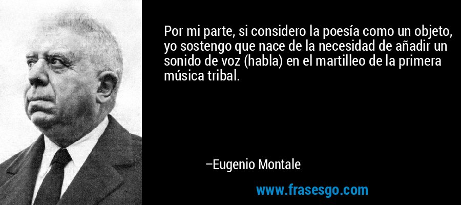 Por mi parte, si considero la poesía como un objeto, yo sostengo que nace de la necesidad de añadir un sonido de voz (habla) en el martilleo de la primera música tribal. – Eugenio Montale