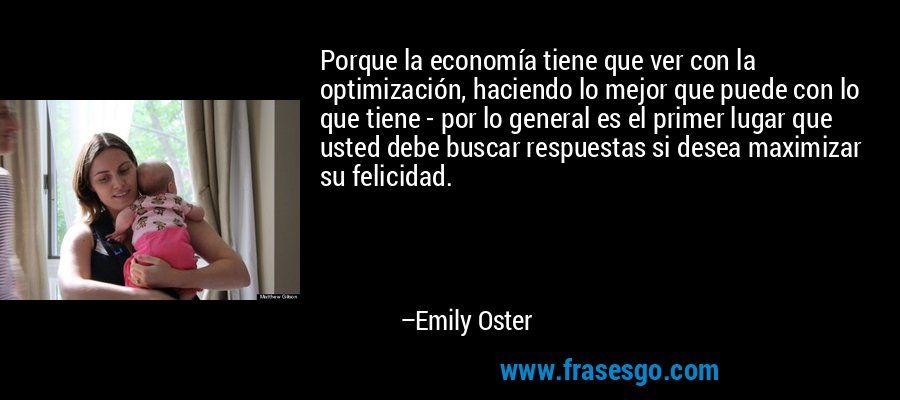 Porque la economía tiene que ver con la optimización, haciendo lo mejor que puede con lo que tiene - por lo general es el primer lugar que usted debe buscar respuestas si desea maximizar su felicidad. – Emily Oster