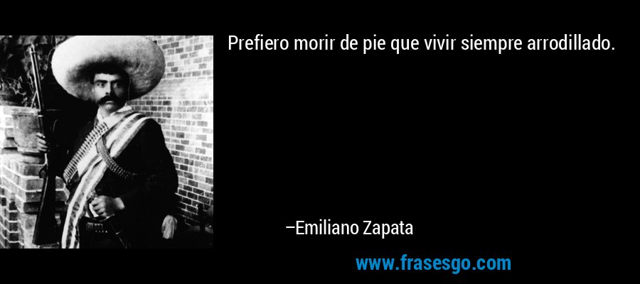 Prefiero morir de pie que vivir siempre arrodillado. – Emiliano Zapata