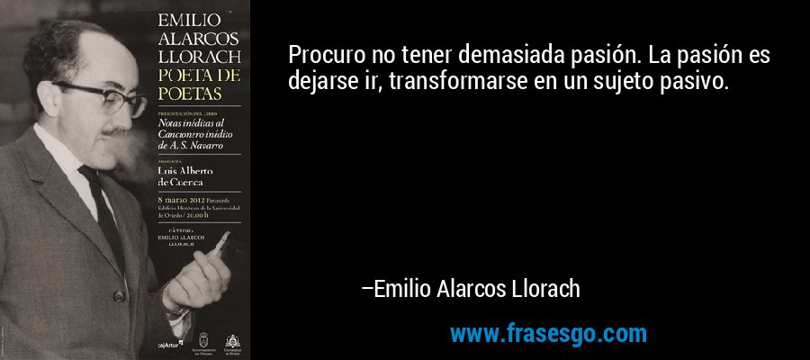 Procuro no tener demasiada pasión. La pasión es dejarse ir, transformarse en un sujeto pasivo. – Emilio Alarcos Llorach