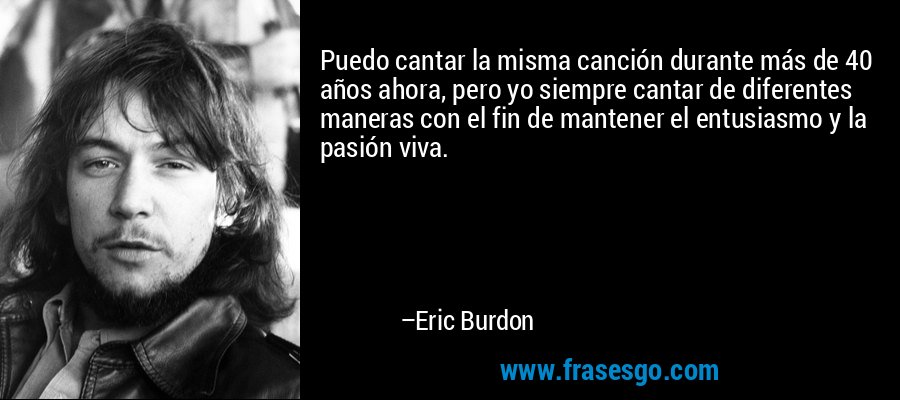 Puedo cantar la misma canción durante más de 40 años ahora, pero yo siempre cantar de diferentes maneras con el fin de mantener el entusiasmo y la pasión viva. – Eric Burdon