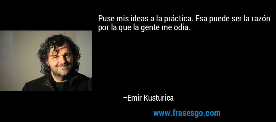 Puse mis ideas a la práctica. Esa puede ser la razón por la que la gente me odia. – Emir Kusturica