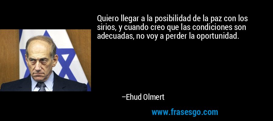 Quiero llegar a la posibilidad de la paz con los sirios, y cuando creo que las condiciones son adecuadas, no voy a perder la oportunidad. – Ehud Olmert