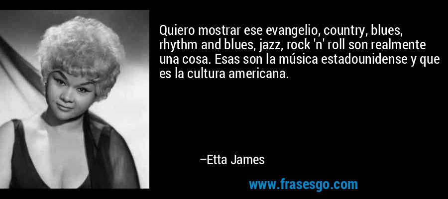 Quiero mostrar ese evangelio, country, blues, rhythm and blues, jazz, rock 'n' roll son realmente una cosa. Esas son la música estadounidense y que es la cultura americana. – Etta James