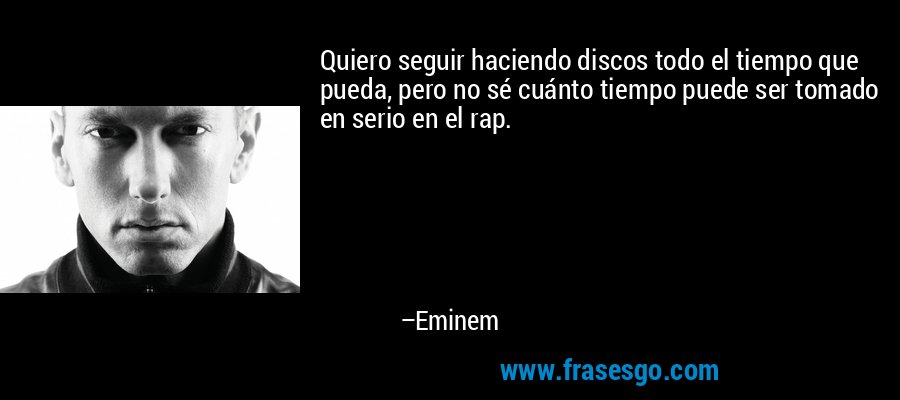 Quiero seguir haciendo discos todo el tiempo que pueda, pero no sé cuánto tiempo puede ser tomado en serio en el rap. – Eminem