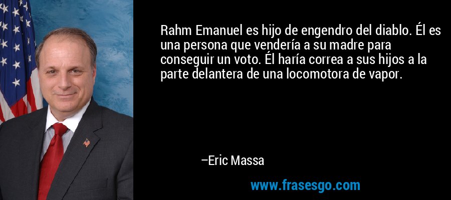 Rahm Emanuel es hijo de engendro del diablo. Él es una persona que vendería a su madre para conseguir un voto. Él haría correa a sus hijos a la parte delantera de una locomotora de vapor. – Eric Massa