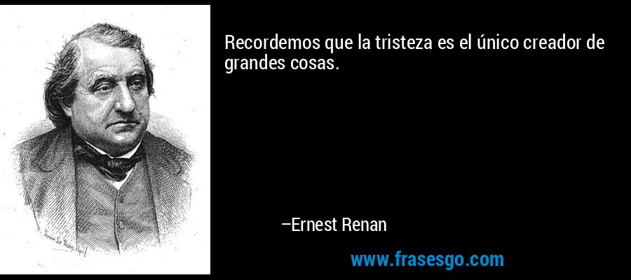 Recordemos que la tristeza es el único creador de grandes cosas. – Ernest Renan