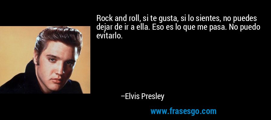 Rock and roll, si te gusta, si lo sientes, no puedes dejar de ir a ella. Eso es lo que me pasa. No puedo evitarlo. – Elvis Presley