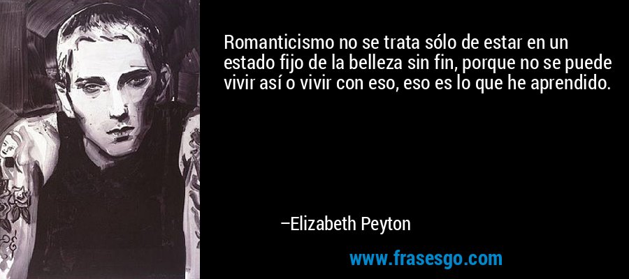 Romanticismo no se trata sólo de estar en un estado fijo de la belleza sin fin, porque no se puede vivir así o vivir con eso, eso es lo que he aprendido. – Elizabeth Peyton