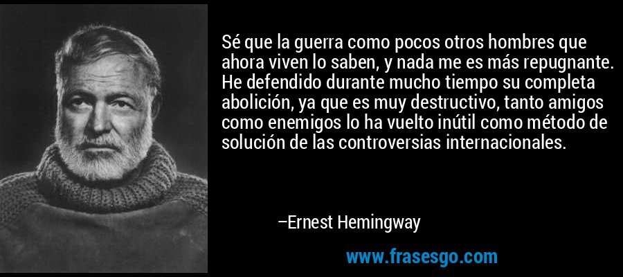 Sé que la guerra como pocos otros hombres que ahora viven lo saben, y nada me es más repugnante. He defendido durante mucho tiempo su completa abolición, ya que es muy destructivo, tanto amigos como enemigos lo ha vuelto inútil como método de solución de las controversias internacionales. – Ernest Hemingway