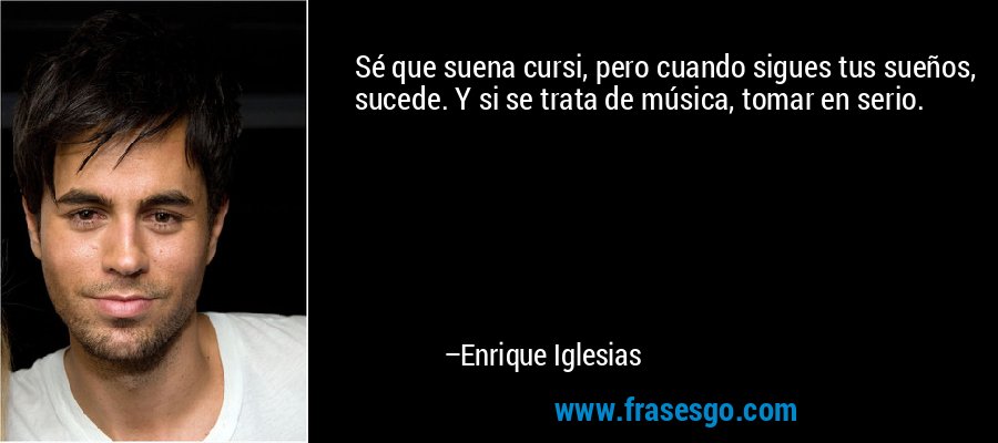 Sé que suena cursi, pero cuando sigues tus sueños, sucede. Y si se trata de música, tomar en serio. – Enrique Iglesias