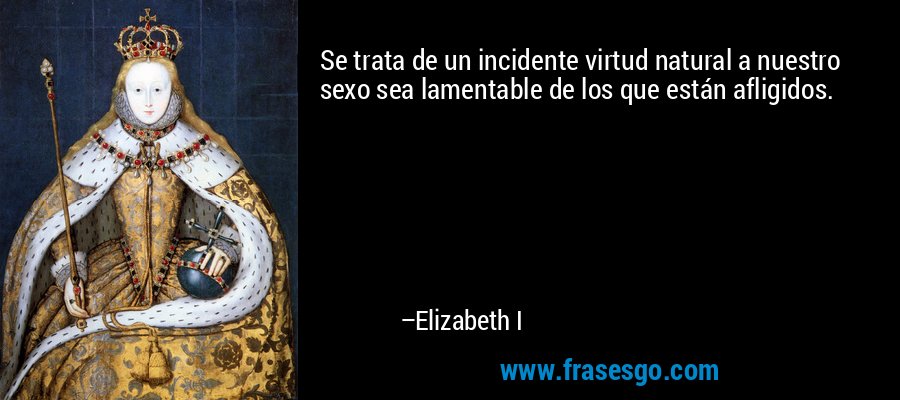 Se trata de un incidente virtud natural a nuestro sexo sea lamentable de los que están afligidos. – Elizabeth I