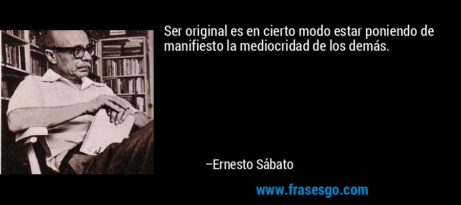 Ser original es en cierto modo estar poniendo de manifiesto la mediocridad de los demás. – Ernesto Sábato