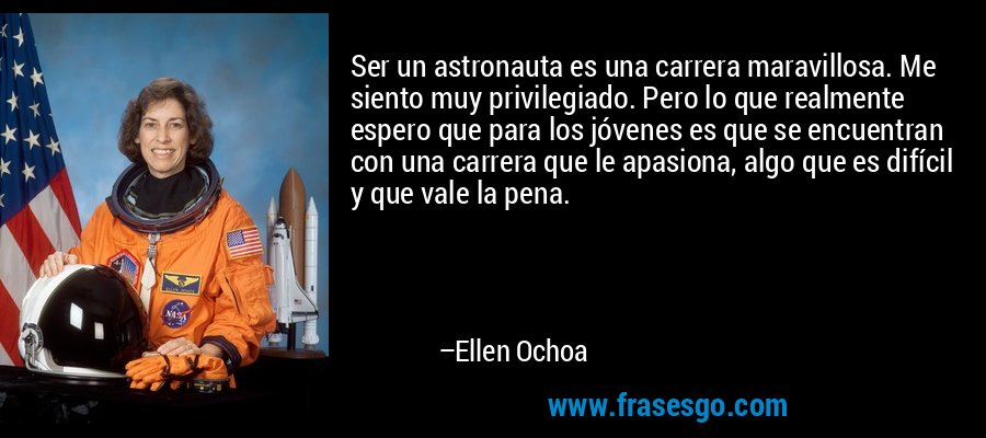 Ser un astronauta es una carrera maravillosa. Me siento muy privilegiado. Pero lo que realmente espero que para los jóvenes es que se encuentran con una carrera que le apasiona, algo que es difícil y que vale la pena. – Ellen Ochoa