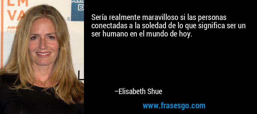 Sería realmente maravilloso si las personas conectadas a la soledad de lo que significa ser un ser humano en el mundo de hoy. – Elisabeth Shue