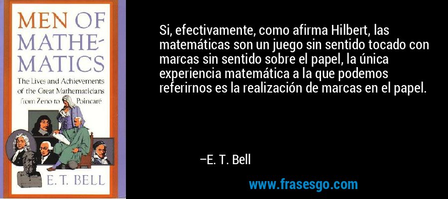 Si, efectivamente, como afirma Hilbert, las matemáticas son un juego sin sentido tocado con marcas sin sentido sobre el papel, la única experiencia matemática a la que podemos referirnos es la realización de marcas en el papel. – E. T. Bell