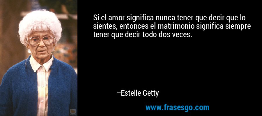 Si el amor significa nunca tener que decir que lo sientes, entonces el matrimonio significa siempre tener que decir todo dos veces. – Estelle Getty