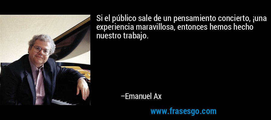 Si el público sale de un pensamiento concierto, ¡una experiencia maravillosa, entonces hemos hecho nuestro trabajo. – Emanuel Ax