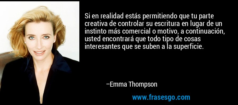 Si en realidad estás permitiendo que tu parte creativa de controlar su escritura en lugar de un instinto más comercial o motivo, a continuación, usted encontrará que todo tipo de cosas interesantes que se suben a la superficie. – Emma Thompson