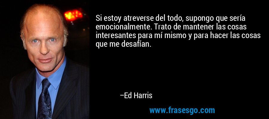 Si estoy atreverse del todo, supongo que sería emocionalmente. Trato de mantener las cosas interesantes para mí mismo y para hacer las cosas que me desafían. – Ed Harris