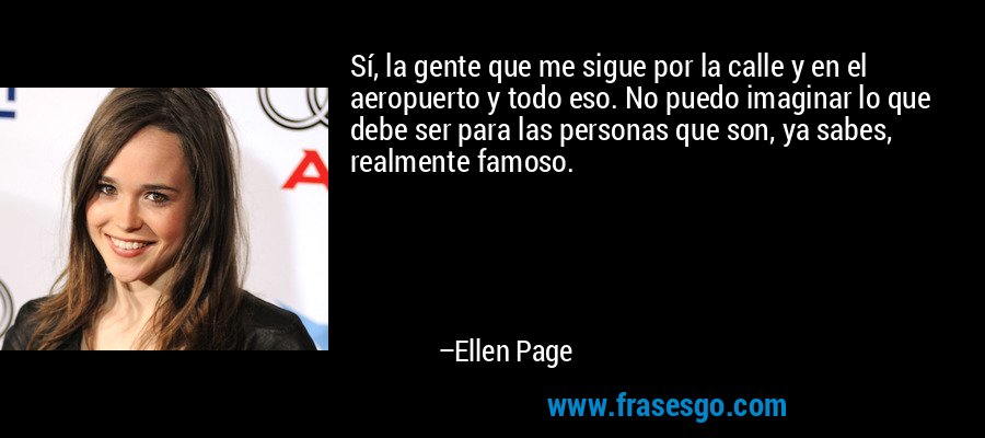 Sí, la gente que me sigue por la calle y en el aeropuerto y todo eso. No puedo imaginar lo que debe ser para las personas que son, ya sabes, realmente famoso. – Ellen Page