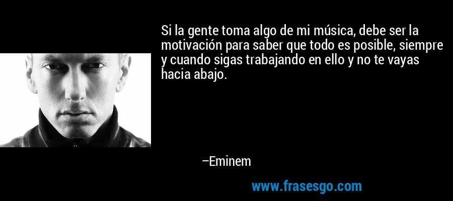 Si la gente toma algo de mi música, debe ser la motivación para saber que todo es posible, siempre y cuando sigas trabajando en ello y no te vayas hacia abajo. – Eminem