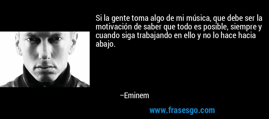 Si la gente toma algo de mi música, que debe ser la motivación de saber que todo es posible, siempre y cuando siga trabajando en ello y no lo hace hacia abajo. – Eminem