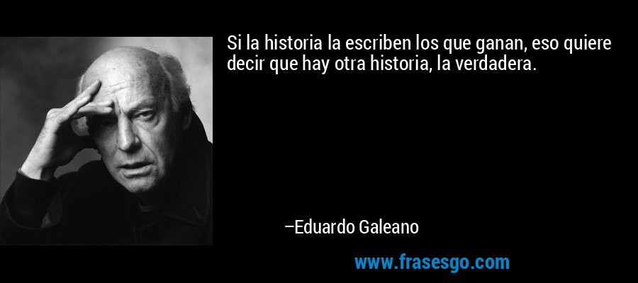Si la historia la escriben los que ganan, eso quiere decir que hay otra historia, la verdadera. – Eduardo Galeano