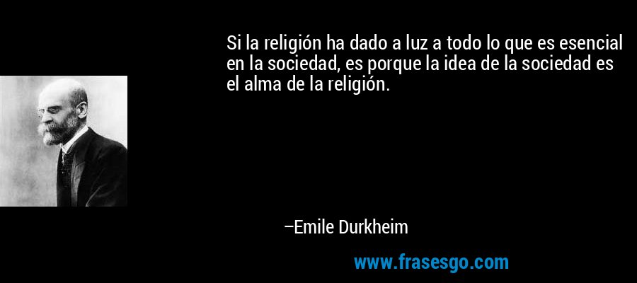 Si la religión ha dado a luz a todo lo que es esencial en la sociedad, es porque la idea de la sociedad es el alma de la religión. – Emile Durkheim