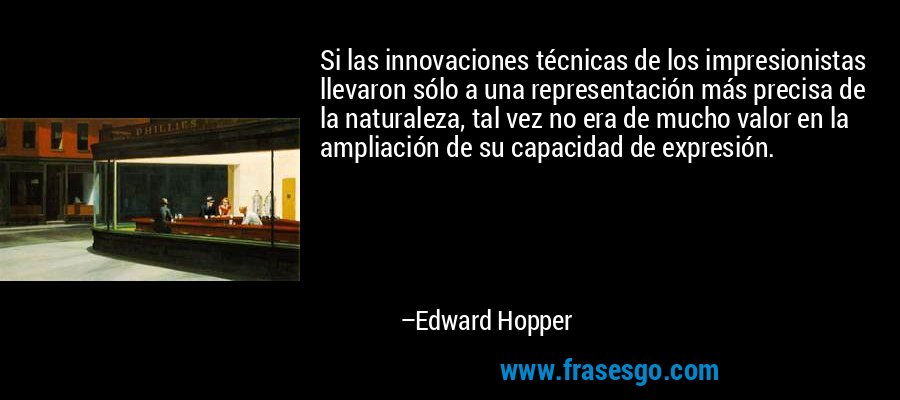 Si las innovaciones técnicas de los impresionistas llevaron sólo a una representación más precisa de la naturaleza, tal vez no era de mucho valor en la ampliación de su capacidad de expresión. – Edward Hopper