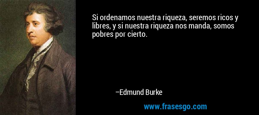Si ordenamos nuestra riqueza, seremos ricos y libres, y si nuestra riqueza nos manda, somos pobres por cierto. – Edmund Burke