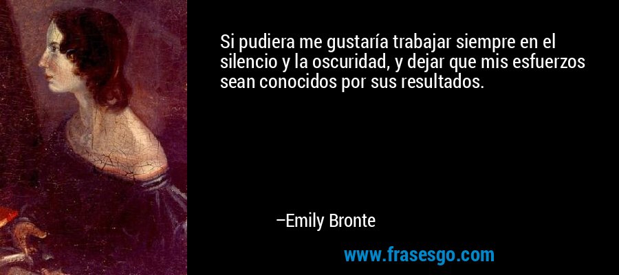 Si pudiera me gustaría trabajar siempre en el silencio y la oscuridad, y dejar que mis esfuerzos sean conocidos por sus resultados. – Emily Bronte