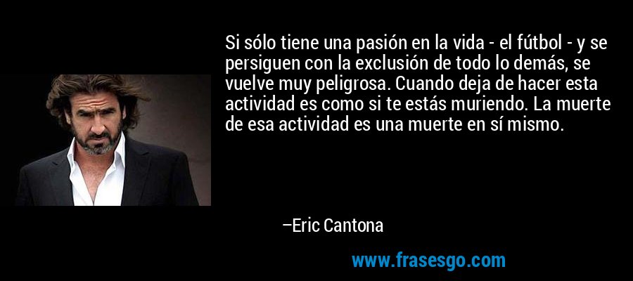 Si sólo tiene una pasión en la vida - el fútbol - y se persiguen con la exclusión de todo lo demás, se vuelve muy peligrosa. Cuando deja de hacer esta actividad es como si te estás muriendo. La muerte de esa actividad es una muerte en sí mismo. – Eric Cantona