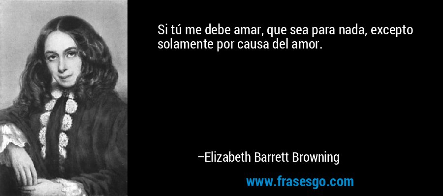 Si tú me debe amar, que sea para nada, excepto solamente por causa del amor. – Elizabeth Barrett Browning
